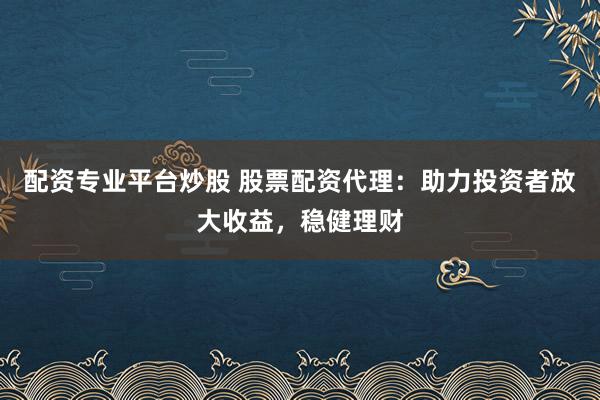 配资专业平台炒股 股票配资代理：助力投资者放大收益，稳健理财