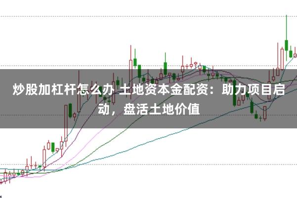 炒股加杠杆怎么办 土地资本金配资：助力项目启动，盘活土地价值