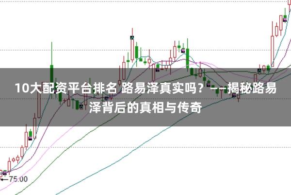 10大配资平台排名 路易泽真实吗？——揭秘路易泽背后的真相与传奇