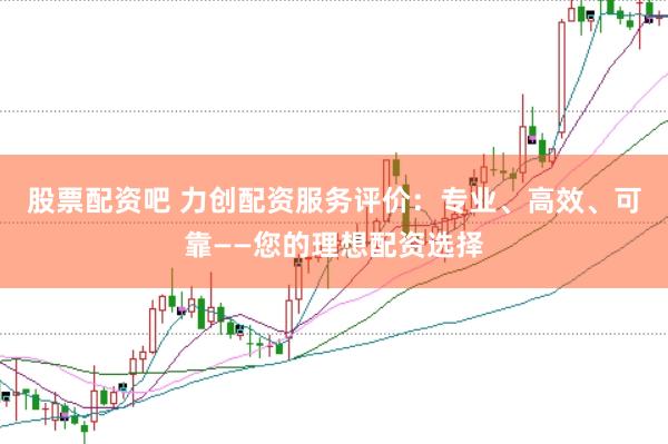 股票配资吧 力创配资服务评价：专业、高效、可靠——您的理想配资选择