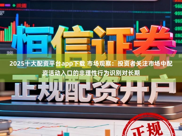 2025十大配资平台app下载 市场观察：投资者关注市场中配资活动入口的非理性行为识别对长期