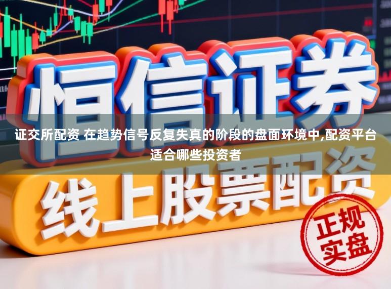 证交所配资 在趋势信号反复失真的阶段的盘面环境中,配资平台适合哪些投资者